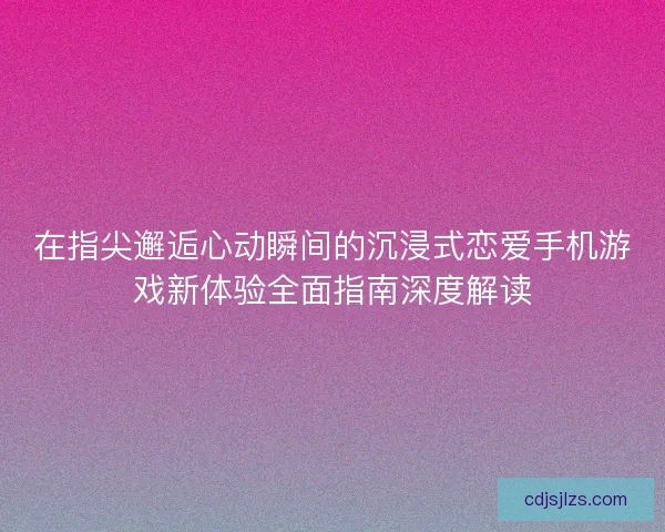 在指尖邂逅心动瞬间的沉浸式恋爱手机游戏新体验全面指南深度解读