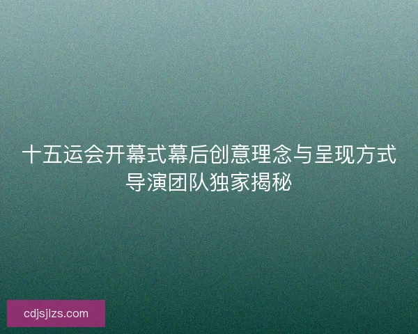 十五运会开幕式幕后创意理念与呈现方式导演团队独家揭秘